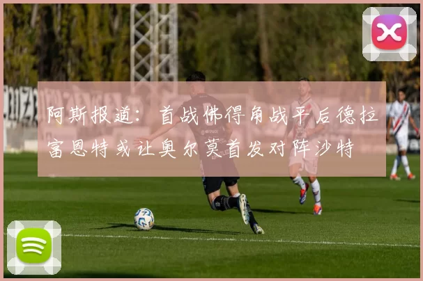阿斯报道:首战佛得角战平后德拉富恩特或让奥尔莫首发对阵沙特