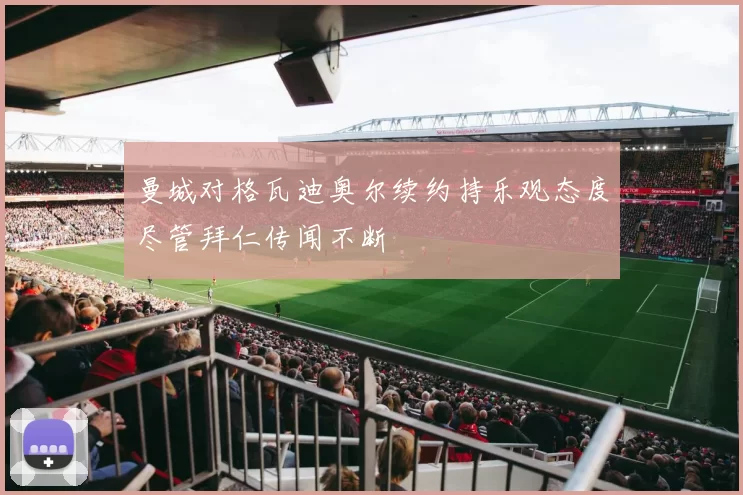 曼城对格瓦迪奥尔续约持乐观态度尽管拜仁传闻不断