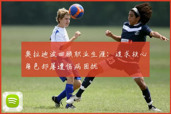 奥拉迪波回顾职业生涯：追求核心角色却屡遭伤病困扰