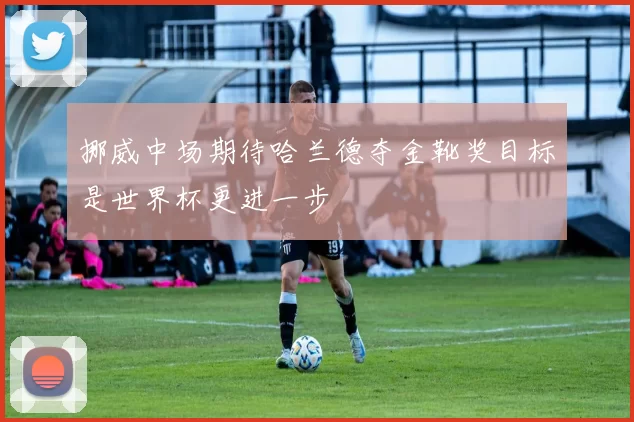 挪威中场期待哈兰德夺金靴奖目标是世界杯更进一步