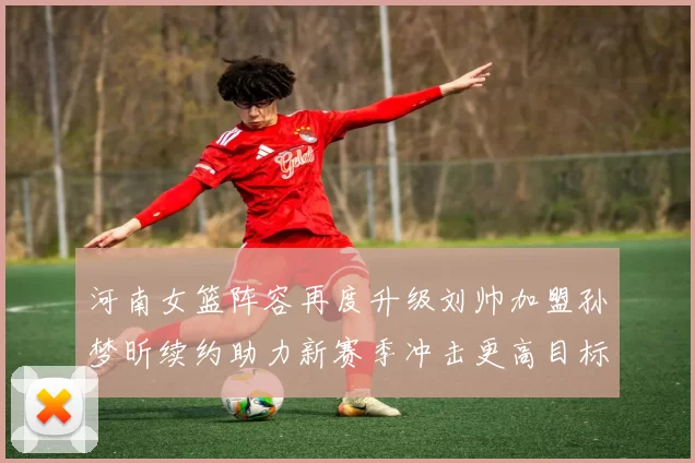 河南女篮阵容再度升级刘帅加盟孙梦昕续约助力新赛季冲击更高目标
