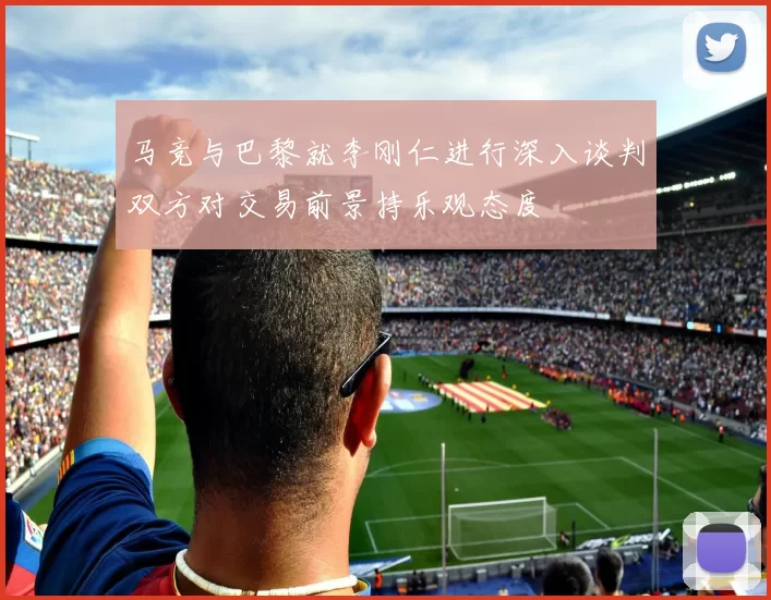 马竞与巴黎就李刚仁进行深入谈判双方对交易前景持乐观态度