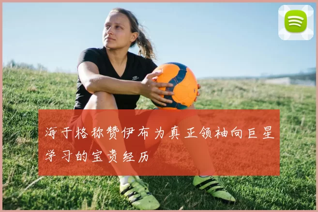 海于格称赞伊布为真正领袖向巨星学习的宝贵经历