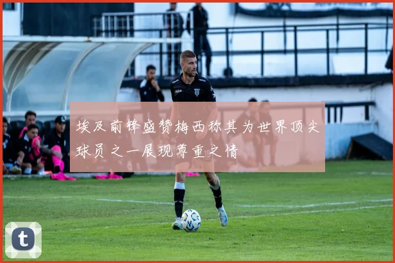 埃及前锋盛赞梅西称其为世界顶尖球员之一展现尊重之情