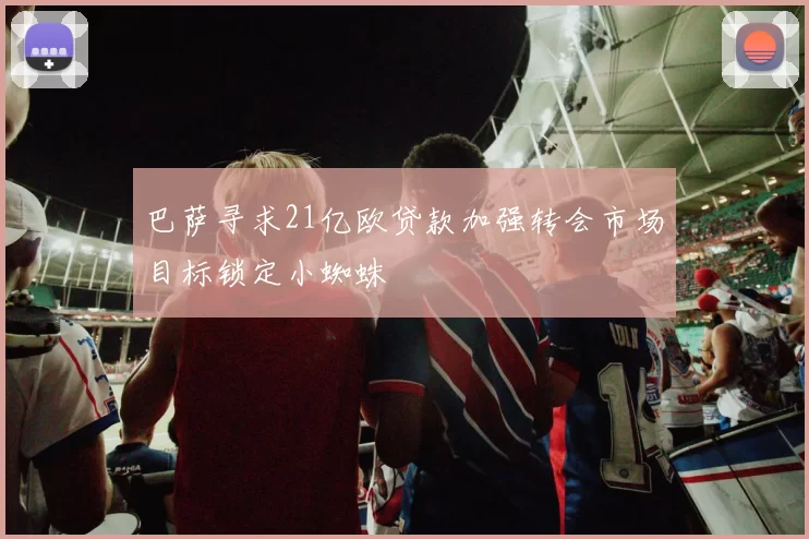 巴萨寻求21亿欧贷款加强转会市场目标锁定小蜘蛛