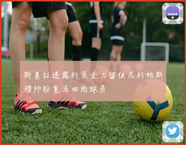 斯基拉透露科莫全力留住尼科帕斯穆帅盼皇马回购球员