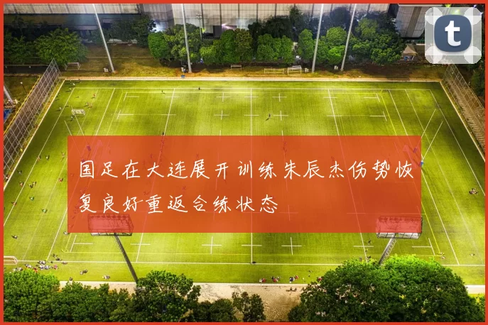 国足在大连展开训练朱辰杰伤势恢复良好重返合练状态