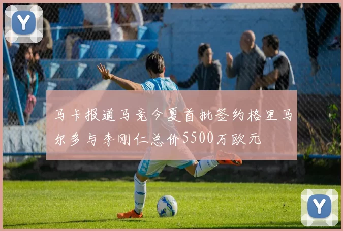 马卡报道马竞今夏首批签约格里马尔多与李刚仁总价5500万欧元